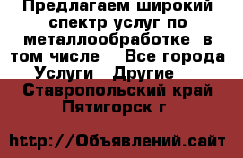 Предлагаем широкий спектр услуг по металлообработке, в том числе: - Все города Услуги » Другие   . Ставропольский край,Пятигорск г.